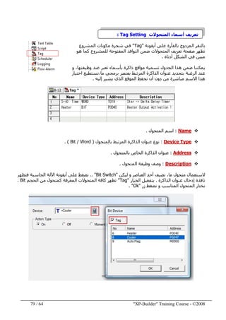 "XP-Builder" Training Course - ©200864/79
‫المتحوالت‬ ‫أسماء‬ ‫تعريف‬Tag Setting:
‫أيقونة‬ ‫على‬ ‫بالفأرة‬ ‫المزدوج‬ ‫بالنقر‬"Tag"‫المشروع‬ ‫مكونات‬ ‫شجرة‬ ‫في‬
‫ھو‬ ‫كما‬ ‫للمشروع‬ ‫المفتوحة‬ ‫النوافذ‬ ‫ضمن‬ ‫المتحوالت‬ ‫تعريف‬ ‫صفحة‬ ‫تظھر‬
‫أدناه‬ ‫الشكل‬ ‫في‬ ‫مبين‬.
،‫وظيفتھا‬ ‫عند‬ ‫تعبر‬ ‫بأسماء‬ ‫ذاكرة‬ ‫مواقع‬ ‫تسمية‬ ‫الجدول‬ ‫ھذا‬ ‫ضمن‬ ‫يمكننا‬‫و‬
‫اختيار‬ ‫ما،نستطيع‬ ‫برمجي‬ ‫بعنصر‬ ‫المرتبط‬ ‫الذاكرة‬ ‫عنوان‬ ‫بتحديد‬ ‫الرغبة‬ ‫عند‬
‫إليه‬ ‫يشير‬ ‫الذي‬ ‫الموقع‬ ‫نحفظ‬ ‫أن‬ ‫دون‬ ‫من‬ ‫مباشرة‬ ‫االسم‬ ‫ھذا‬.
Name:‫المتحول‬ ‫اسم‬.
Device Type:‫ال‬ ‫الذاكرة‬ ‫عنوان‬ ‫نوع‬‫بالمتحول‬ ‫مرتبط‬)Bit / Word(.
Address:‫الخاص‬ ‫الذاكرة‬ ‫عنوان‬‫بالمتحول‬.
Description:‫المتحول‬ ‫وظيفة‬ ‫وصف‬.
‫الستعمال‬‫نضيف‬ ،‫ما‬ ‫متحول‬‫ليكن‬ ‫و‬ ‫العناصر‬ ‫أحد‬"Bit Switch.. "‫فتظھر‬ ‫الحاسبة‬ ‫اآللة‬ ‫أيقونة‬ ‫على‬ ‫نضغط‬
‫الذاكرة‬ ‫عنوان‬ ‫إدخال‬ ‫نافذة‬.‫الخيار‬ ‫بتفعيل‬"Tag"‫الحجم‬ ‫من‬ ‫كمتحول‬ ‫المعرفة‬ ‫المتحوالت‬ ‫كافة‬ ‫تظھر‬Bit.
‫المتحول‬ ‫نختار‬‫زر‬ ‫نضغط‬ ‫و‬ ‫المناسب‬"Ok. "
 