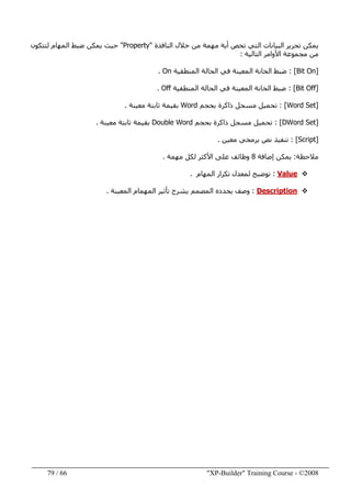 "XP-Builder" Training Course - ©200866/79
‫النافذة‬ ‫خالل‬ ‫من‬ ‫مھمة‬ ‫أية‬ ‫تخص‬ ‫التي‬ ‫البيانات‬ ‫تحرير‬ ‫يمكن‬"Property"‫ال‬ ‫ضبط‬ ‫يمكن‬ ‫حيث‬‫لتتكون‬ ‫مھام‬
‫التالية‬ ‫األوامر‬ ‫مجموعة‬ ‫من‬:
]Bit On[:‫المنطقية‬ ‫الحالة‬ ‫في‬ ‫المعينة‬ ‫الخانة‬ ‫ضبط‬On.
]Bit Off[:‫المنطقية‬ ‫الحالة‬ ‫في‬ ‫المعينة‬ ‫الخانة‬ ‫ضبط‬Off.
]Word Set[:‫بحجم‬ ‫ذاكرة‬ ‫مسجل‬ ‫تحميل‬Word‫معينة‬ ‫ثابتة‬ ‫بقيمة‬.
]DWord Set[:‫بحجم‬ ‫ذاكرة‬ ‫مسجل‬ ‫تحميل‬Double Word‫معينة‬ ‫ثابتة‬ ‫بقيمة‬.
]Script[:‫معين‬ ‫برمجي‬ ‫نص‬ ‫تنفيذ‬.
‫مالحظة‬:‫إضافة‬ ‫يمكن‬8‫مھمة‬ ‫لكل‬ ‫األكثر‬ ‫على‬ ‫وظائف‬.
Value:‫المھام‬ ‫تكرار‬ ‫لمعدل‬ ‫توضبح‬.
Description:‫المعينة‬ ‫المھمام‬ ‫تأثير‬ ‫يشرح‬ ‫المصمم‬ ‫يحدده‬ ‫وصف‬.
 