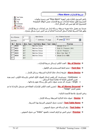 "XP-Builder" Training Course - ©200867/79
‫اإلنذارات‬ ‫شريط‬Flow Alarm:
‫أيقونة‬ ‫على‬ ‫بالفأرة‬ ‫المزدوج‬ ‫بالنقر‬"Flow Alarm"‫مكونات‬ ‫شجرة‬ ‫في‬
‫المفتوحة‬ ‫النوافذ‬ ‫ضمن‬ ‫اإلنذارات‬ ‫شريط‬ ‫إعدادات‬ ‫صفحة‬ ‫تظھر‬ ‫المشروع‬
‫الشكل‬ ‫في‬ ‫مبين‬ ‫ھو‬ ‫كما‬ ‫للمشروع‬‫أدناه‬.
،‫اإلنذار‬ ‫شريط‬ ‫إعدادات‬ ‫عبر‬ ‫إنذار‬ ‫برسالة‬ ‫مرتبطة‬ ‫معينة‬ ‫خانة‬ ‫تفعيل‬ ‫يتم‬ ‫عندما‬
‫متحرك‬ ‫بشكل‬ ‫عبره‬ ‫النص‬ ‫يمر‬ ‫و‬ ‫الحالية‬ ‫الشاشة‬ ‫أسفل‬ ً‫ا‬‫تلقائي‬ ‫الشريط‬ ‫ھذا‬ ‫يظھر‬.
No. of Device:‫اإلنذارات‬ ‫شريط‬ ‫لرسائل‬ ‫الكلي‬ ‫العدد‬.
Font Size:‫اإلظھار‬ ‫في‬ ‫المستخدم‬ ‫الخط‬ ‫حجم‬.
Alarm Device:‫اإلنذار‬ ‫برسائل‬ ‫المرتبطة‬ ‫الذاكرة‬ ‫خاليا‬ ‫إدخال‬ ‫طريقة‬...
•Continuous:‫بعده‬ ‫لتتم‬ ،‫األولى‬ ‫بالرسالة‬ ‫الخاص‬ ‫األول‬ ‫العنوان‬ ‫إدخال‬ ‫يكفي‬ ‫أي‬ ،‫متسلسة‬
‫الرسائل‬ ‫لبقية‬ ً‫ا‬‫تلقائي‬ ‫له‬ ‫التالية‬ ‫العناوين‬ ‫تعيين‬.
•Single:‫مفرد‬‫ة‬‫بإدخالھا‬ ‫نقوم‬ ‫رسالة‬ ‫بكل‬ ‫خاص‬ ‫عنوان‬ ‫تحديد‬ ‫أي‬ ،.
No. of Alarms Occurred:‫الفعالة‬ ‫لإلنذارات‬ ‫الكلي‬ ‫العدد‬ ‫لتخزين‬‫تم‬ ‫ما‬ ‫إذا‬ ‫ذاكرة‬ ‫مسجل‬ ‫في‬
‫الخيار‬ ‫تفعيل‬"Usage".
‫التالية‬ ‫األعمدة‬ ‫نالحظ‬ ‫الجدول‬ ‫في‬ ‫و‬:
Device:‫اإلنذار‬ ‫برسالة‬ ‫المرتبطة‬ ‫الذاكرة‬ ‫خانة‬ ‫عنوان‬.
Text Table Name:‫الشريط‬ ‫بھذا‬ ‫المرتبط‬ ‫النصوص‬ ‫جدول‬ ‫لتحديد‬.
Text Index:‫النصوص‬ ‫جدول‬ ‫في‬ ‫الرسالة‬ ‫رقم‬.
Preview:‫ع‬‫رض‬‫بالعمود‬ ‫المحدد‬ ‫الرقم‬ ‫ذو‬ ‫النص‬"Index"‫النصوص‬ ‫جدول‬ ‫من‬.
 