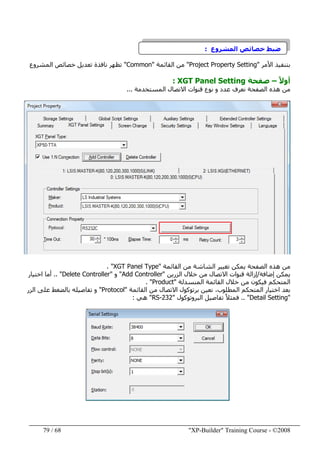 "XP-Builder" Training Course - ©200868/79
‫المشروع‬ ‫خصائص‬ ‫ضبط‬:
‫األمر‬ ‫بتنفيذ‬"Project Property Setting"‫من‬‫القائمة‬"Common"‫المشروع‬ ‫خصائص‬ ‫تعديل‬ ‫نافذة‬ ‫تظھر‬
ً‫ال‬‫أو‬–‫صفحة‬XGT Panel Setting:
‫المستخدمة‬ ‫االتصال‬ ‫قنوات‬ ‫نوع‬ ‫و‬ ‫عدد‬ ‫نعرف‬ ‫الصفحة‬ ‫ھذه‬ ‫من‬...
‫القائمة‬ ‫من‬ ‫الشاشة‬ ‫تغيير‬ ‫يمكن‬ ‫الصفحة‬ ‫ھذه‬ ‫من‬"XGT Panel Type. "
‫إضافة‬ ‫يمكن‬/‫الزرين‬ ‫خالل‬ ‫من‬ ‫االتصال‬ ‫قنوات‬ ‫إزالة‬"Add Controller"‫و‬"Delete Controller.. "‫اختيار‬ ‫أما‬
‫المنسدلة‬ ‫القائمة‬ ‫خالل‬ ‫من‬ ‫فيكون‬ ‫المتحكم‬"Product. "
‫القائمة‬ ‫من‬ ‫االتصال‬ ‫برتوكول‬ ‫نعين‬ ،‫المطلوب‬ ‫المتحكم‬ ‫اختيار‬ ‫بعد‬"Protocol"‫الزر‬ ‫على‬ ‫بالضغط‬ ‫تفاصيله‬ ‫و‬
"Detail Setting.. "‫البروتوكول‬ ‫تفاصيل‬ ً‫ال‬‫فمث‬"RS-232"‫ھي‬:
 
