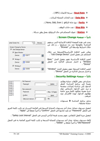 "XP-Builder" Training Course - ©200869/79
Baud Rate:‫االتصال‬ ‫سرعة‬)BPS(.
Data Bits:‫للبيانات‬ ‫الممثلة‬ ‫الخانات‬ ‫عدد‬.
Parity:‫التكافؤ‬ ‫خانة‬ ‫نوع‬)None, Odd, Even(.
Stop Bits:‫التوقف‬ ‫خانات‬ ‫عدد‬.
Station:‫شبكة‬ ‫وفق‬ ‫يعمل‬ ‫البرتوكول‬ ‫حال‬ ‫في‬ ‫المتحكم‬ ‫عنوان‬.
ً‫ا‬‫ثاني‬–‫صفحة‬Screen Change:
‫نحدد‬‫في‬‫ستقوم‬ ‫التي‬ ‫االبتدائية‬ ‫النافذة‬ ‫الصفحة‬ ‫ھذه‬
‫تشغيلھا‬ ‫بدء‬ ‫عند‬ ‫بإظھارھا‬ ‫الشاشة‬..‫من‬ ‫ذلك‬ ‫و‬
‫الزر‬ ‫بواسطة‬ ‫اختيارھا‬ ‫خالل‬"Browse. "
‫األساسية‬ ‫النافذة‬ ‫تغيير‬ ‫يمكن‬/‫خالل‬ ‫من‬ ‫المنبثقة‬
‫الخيار‬ ‫تفعيل‬ ‫عبر‬ ‫المتحكم‬"Use Change Device. "
‫نقوم‬ ‫األساسية‬ ‫النافذة‬ ‫لتغيير‬‫الخيار‬ ‫بتفعيل‬"Base
Window"‫الحقل‬ ‫من‬ ‫الذاكرة‬ ‫مسجل‬ ‫اختيار‬ ‫و‬
"Device. "
‫الخيار‬ ‫بتفعيل‬ ‫نقوم‬ ‫المنبثقة‬ ‫النافذة‬ ‫لتغيير‬"Window"
‫الحقل‬ ‫من‬ ‫الذاكرة‬ ‫مسجل‬ ‫اختيار‬ ‫و‬"Device. "
ً‫ا‬‫ثالث‬–‫صفحة‬Security Settings:
‫وظائف‬ ‫حماية‬ ‫األوقات‬ ‫بعض‬ ‫في‬ ‫نحتاج‬
‫برنامج‬ ‫في‬ ‫معينة‬‫كحظر‬ ‫الشاشة‬
‫متقدمة‬ ‫إعدادات‬ ‫شاشة‬ ‫إلى‬ ‫الدخول‬
‫ذوي‬ ‫بأشخاص‬ ‫الدخول‬ ‫حصر‬ ‫نريد‬ ‫و‬
‫خاصة‬ ‫مرور‬ ‫كلمة‬ ‫يملكون‬ ‫معينة‬ ‫خبرة‬
‫دون‬ ‫األقسام‬ ‫لھذه‬ ‫الدخول‬ ‫تؤھلھم‬
‫غيرھم‬.
‫الشاشة‬ ‫برنامج‬ ‫يدعم‬9‫مستويات‬
‫مختلفة‬ ‫حماية‬.
‫ال‬ ‫القائمة‬ ‫في‬ ‫التسعة‬ ‫الحماية‬ ‫مستويات‬ ‫أحد‬ ‫نختار‬ ،‫حماية‬ ‫مستوى‬ ‫لتفعيل‬‫المرور‬ ‫كلمة‬ ‫نكتب‬ ‫ثم‬ ‫يسرى‬
‫الحقل‬ ‫في‬"Password"‫الحقل‬ ‫في‬ ‫كتابتھا‬ ‫نعيد‬ ‫ثم‬"Confirm"‫الزر‬ ‫نضغط‬ ً‫ا‬‫أخير‬ ‫و‬"Apply. "
‫لت‬‫ف‬‫الحقل‬ ‫في‬ ‫الزمني‬ ‫التأخير‬ ‫قيمة‬ ‫بتحديد‬ ‫نقوم‬ ،‫التلقائي‬ ‫القفل‬ ‫ميزة‬ ‫عيل‬"Safety Lock Interval. "
،‫حماية‬ ‫مستوى‬ ‫إللغاء‬‫كلمة‬ ‫نكتب‬ ‫و‬ ‫التسعة‬ ‫الحماية‬ ‫مستويات‬ ‫أحد‬ ‫نختار‬‫الحقل‬ ‫في‬ ‫به‬ ‫الخاصة‬ ‫المرور‬
"Old Password"‫زر‬ ‫نضغط‬ ً‫ا‬‫أخير‬ ‫و‬"Delete. "
 