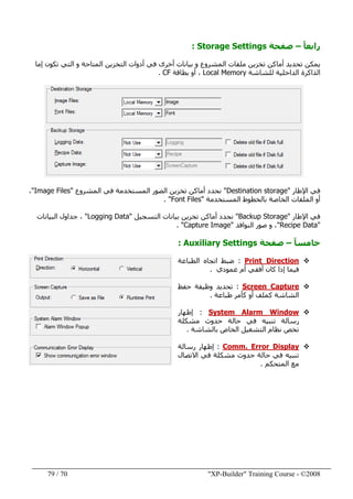 "XP-Builder" Training Course - ©200870/79
ً‫ا‬‫رابع‬–‫صفحة‬Storage Settings:
‫إما‬ ‫تكون‬ ‫التي‬ ‫و‬ ‫المتاحة‬ ‫التخزين‬ ‫أدوات‬ ‫في‬ ‫أخرى‬ ‫بيانات‬ ‫و‬ ‫المشروع‬ ‫ملفات‬ ‫تخزين‬ ‫أماكن‬ ‫تحديد‬ ‫يمكن‬
‫للشاشة‬ ‫الداخلية‬ ‫الذاكرة‬Local Memory‫بطاقة‬ ‫أو‬ ،CF.
‫اإلطار‬ ‫في‬"Destination storage"‫المستخدم‬ ‫الصور‬ ‫تخزين‬ ‫أماكن‬ ‫نحدد‬‫ة‬‫المشروع‬ ‫في‬"Image Files"،
‫المستخدمة‬ ‫بالخطوط‬ ‫الخاصة‬ ‫الملفات‬ ‫أو‬"Font Files. "
‫اإلطار‬ ‫في‬"Backup Storage"‫التسجيل‬ ‫بيانات‬ ‫تخزين‬ ‫أماكن‬ ‫نحدد‬"Logging Data"‫البيانات‬ ‫جداول‬ ،
"Recipe Data"‫ا‬ ‫صور‬ ‫و‬ ،‫لنوافذ‬"Capture Image. "
ً‫ا‬‫خامس‬–‫صفحة‬Auxiliary Settings:
Print Direction:‫الطباعة‬ ‫اتجاه‬ ‫ضبط‬
‫ف‬‫يما‬‫عمودي‬ ‫أم‬ ‫أفقي‬ ‫كان‬ ‫إذا‬.
Screen Capture:‫حفظ‬ ‫وظيفة‬ ‫تحديد‬
‫طباعة‬ ‫كأمر‬ ‫أو‬ ‫كملف‬ ‫الشاشة‬.
System Alarm Window:‫إظھار‬
‫مشكلة‬ ‫حدوث‬ ‫حالة‬ ‫في‬ ‫تنبيه‬ ‫رسالة‬
‫تخص‬‫بالشاشة‬ ‫الخاص‬ ‫التشغيل‬ ‫نظام‬.
Comm. Error Display:‫رسالة‬ ‫إظھار‬
‫االتصال‬ ‫في‬ ‫مشكلة‬ ‫حدوث‬ ‫حالة‬ ‫في‬ ‫تنبيه‬
‫المتحكم‬ ‫مع‬.
 