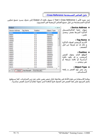 "XP-Builder" Training Course - ©200871/79
‫المستخدمة‬ ‫العناصر‬ ‫دليل‬Cross Reference:
‫األمر‬ ‫تنفيذ‬ ‫عند‬)Tool  Cross Reference(‫الـ‬ ‫نافذة‬ ‫تتحول‬Output‫عناوين‬ ‫جميع‬ ‫يسرد‬ ‫جدول‬ ‫إلى‬
‫المشروع‬ ‫في‬ ‫البرمجية‬ ‫العناصر‬ ‫جميع‬ ‫قبل‬ ‫من‬ ‫المستخدمة‬ ‫الذاكرة‬.
♣Device Address:
‫الذاكرة‬ ‫خلية‬ ‫عنوان‬/‫مسجل‬
‫برمجي‬ ‫بعنصر‬ ‫المرتبط‬ ‫الذاكرة‬
‫معين‬.
♣Tag Name:
‫الذاكرة‬ ‫لعنوان‬ ‫البرمجي‬ ‫االسم‬
‫قبل‬ ‫من‬ ‫تعريفه‬ ‫تم‬ ‫إن‬ ‫ذلك‬ ‫و‬
‫المصمم‬.
♣Position:
‫العنصر‬ ‫يحوي‬ ‫الذي‬ ‫الموقع‬
‫نافذة‬ ‫يكون‬ ‫قد‬ ‫و‬ ،‫البرمجي‬
‫أو‬ ‫منبثقة‬ ‫نافذة‬ ‫أو‬ ‫أساسية‬
‫برمجي‬ ‫نص‬...
♣Object Type:
‫رقمه‬ ‫و‬ ‫العنصر‬ ‫نوع‬ ‫يميز‬ ‫رمز‬
‫التسلسلي‬.
‫ي‬‫م‬‫في‬ ‫األداة‬ ‫ھذه‬ ‫من‬ ‫االستفادة‬ ‫كننا‬‫نستطيع‬ ‫كما‬ ،‫الشاشات‬ ‫من‬ ‫عدد‬ ‫على‬ ‫معين‬ ‫عنصر‬ ‫تكرار‬ ‫مالحقة‬
‫ھذا‬ ‫على‬ ‫المزدوج‬ ‫بالنقر‬ً‫ة‬‫مباشر‬ ‫العنصر‬ ‫اختيار‬ ‫و‬ ً‫ا‬‫تلقائي‬ ‫تحويه‬ ‫التي‬ ‫النافذة‬ ‫فتح‬ ‫الجدول‬ ‫في‬ ‫العنصر‬.
 
