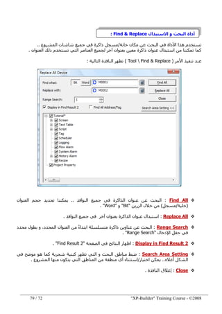 "XP-Builder" Training Course - ©200872/79
‫االستبدال‬ ‫و‬ ‫البحث‬ ‫أداة‬Find & Replace:
‫خانة‬ ‫مكان‬ ‫عن‬ ‫البحث‬ ‫في‬ ‫األداة‬ ‫ھذا‬ ‫تستخدم‬/‫المشروع‬ ‫شاشات‬ ‫جميع‬ ‫قي‬ ‫ذاكرة‬ ‫مسجل‬..
‫كما‬‫آخر‬ ‫بعنوان‬ ‫معين‬ ‫ذاكرة‬ ‫عنوان‬ ‫استبدال‬ ‫من‬ ‫تمكننا‬‫العنوان‬ ‫ذلك‬ ‫تستخدم‬ ‫التي‬ ‫العناصر‬ ‫لجميع‬.
‫األمر‬ ‫تنفيذ‬ ‫عند‬)Tool  Find & Replace(‫التالية‬ ‫النافذة‬ ‫تظھر‬:
Find All:‫النوافذ‬ ‫جميع‬ ‫في‬ ‫الذاكرة‬ ‫عنوان‬ ‫عن‬ ‫البحث‬..‫العنوان‬ ‫حجم‬ ‫تحديد‬ ‫يمكننا‬
)‫خلية‬/‫مسجل‬(‫الزرين‬ ‫خالل‬ ‫من‬"Bit"‫و‬"Word. "
Replace All:‫استبدال‬‫النوافذ‬ ‫جميع‬ ‫في‬ ‫آخر‬ ‫بعنوان‬ ‫الذاكرة‬ ‫عنوان‬.
Range Search:‫عن‬ ‫البحث‬‫محدد‬ ‫بطول‬ ‫و‬ ،‫المحدد‬ ‫العنوان‬ ‫من‬ ً‫ء‬‫ابتدا‬ ‫متسلسلة‬ ‫ذاكرة‬ ‫عناوين‬
‫اإلدخال‬ ‫حقل‬ ‫في‬"Range Search. "
Display in Find Result 2:‫الصفحة‬ ‫في‬ ‫النتائج‬ ‫اظھار‬"Find Result 2".
Search Area Setting:‫في‬ ‫موضح‬ ‫ھو‬ ‫كما‬ ‫شجرية‬ ‫كبنية‬ ‫تظھر‬ ‫التي‬ ‫و‬ ‫البحث‬ ‫مناطق‬ ‫ضبط‬
‫أعاله‬ ‫الشكل‬..‫اختيار‬ ‫يمكن‬/‫المشروع‬ ‫منھا‬ ‫يتكون‬ ‫التي‬ ‫المناطق‬ ‫من‬ ‫منطقة‬ ‫أي‬ ‫استثناء‬.
Close:‫النافذة‬ ‫إغالق‬.
 