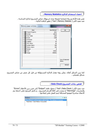 "XP-Builder" Training Course - ©200873/79
‫الذاكرة‬ ‫استخدام‬ ‫إحصاء‬Memory Statistics:
‫مدى‬ ‫لمعرفة‬ ‫إحصائية‬ ‫وسيلة‬ ‫األداة‬ ‫ھذه‬ ‫تعتبر‬‫الشاشة‬ ‫لذاكرة‬ ‫المشروع‬ ‫عناصر‬ ‫استھالك‬.
‫األمر‬ ‫تنفيذ‬ ‫عند‬)Tool  Memory Statistic(‫التالية‬ ‫النافذة‬ ‫تظھر‬:
‫المشروع‬ ‫عناصر‬ ‫من‬ ‫عنصر‬ ‫كل‬ ‫قبل‬ ‫من‬ ‫المستھلكة‬ ‫الذاكرة‬ ‫مقدار‬ ‫رؤية‬ ‫يمكن‬ ،‫أعاله‬ ‫الشكل‬ ‫يبين‬ ‫كما‬
‫تفصيلي‬ ‫بشكل‬.
‫المشروع‬ ‫بيانات‬ ‫فحص‬Data Check:
‫األمر‬ ‫تنفيذ‬ ‫عند‬)Tool  Data Check(‫نافذة‬ ‫تتحول‬"Output"‫األخطاء‬ ‫يبين‬ ‫تقرير‬ ‫إلى‬"Errors"
‫و‬‫التحذيرات‬"Warnings"‫المشروع‬ ‫أقسام‬ ‫كافة‬ ‫في‬ ‫وجدت‬ ‫إن‬..‫عل‬ ‫المزدوج‬ ‫بالنقر‬ ‫و‬‫يتم‬ ‫أحدھا‬ ‫ى‬
‫لموضع‬ ً‫ة‬‫مباشر‬ ‫االنتقال‬‫إصالحھا‬ ‫على‬ ‫العمل‬ ‫ليتم‬ ‫المشكلة‬.
 