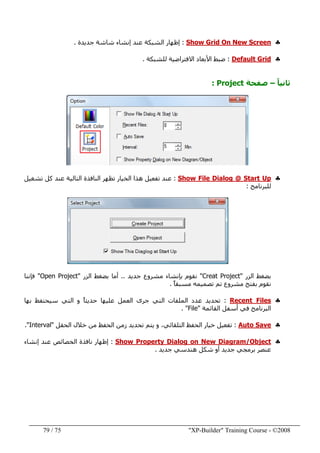"XP-Builder" Training Course - ©200875/79
♣Show Grid On New Screen:‫جديدة‬ ‫شاشة‬ ‫إنشاء‬ ‫عند‬ ‫الشبكة‬ ‫إظھار‬.
♣Default Grid:‫للشبكة‬ ‫االفتراضية‬ ‫األبعاد‬ ‫ضبط‬.
ً‫ا‬‫ثاني‬–‫صفحة‬Project:
♣Show File Dialog @ Start Up:‫تشغيل‬ ‫كل‬ ‫عند‬ ‫التالية‬ ‫النافذة‬ ‫تظھر‬ ‫الخيار‬ ‫ھذا‬ ‫تفعيل‬ ‫عند‬
‫للبرنامج‬:
‫الزر‬ ‫بضغط‬"Creat Project"‫بإنشاء‬ ‫نقوم‬‫جديد‬ ‫مشروع‬..‫الزر‬ ‫بضغط‬ ‫أما‬"Open Project"‫فإننا‬
ً‫ا‬‫مسبق‬ ‫تصميمه‬ ‫تم‬ ‫مشروع‬ ‫بفتح‬ ‫نقوم‬.
♣Recent Files:ً‫ا‬‫حديث‬ ‫عليھا‬ ‫العمل‬ ‫جرى‬ ‫التي‬ ‫الملفات‬ ‫عدد‬ ‫تحديد‬‫بھا‬ ‫سيحتفظ‬ ‫التي‬ ‫و‬
‫القائمة‬ ‫أسفل‬ ‫في‬ ‫البرنامج‬"File. "
♣Auto Save:‫زمن‬ ‫تحديد‬ ‫يتم‬ ‫و‬ ،‫التلقائي‬ ‫الحفظ‬ ‫خيار‬ ‫تفعيل‬‫الحقل‬ ‫خالل‬ ‫من‬ ‫الحفظ‬"Interval."
♣Show Property Dialog on New Diagram/Object:‫إنشاء‬ ‫عند‬ ‫الخصائص‬ ‫نافذة‬ ‫إظھار‬
‫جديد‬ ‫ھندسي‬ ‫شكل‬ ‫أو‬ ‫جديد‬ ‫برمجي‬ ‫عنصر‬.
 