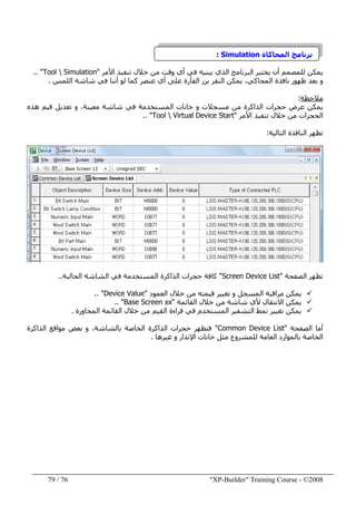 "XP-Builder" Training Course - ©200876/79
‫المحاكاة‬ ‫برنامج‬Simulation:
‫تنف‬ ‫خالل‬ ‫من‬ ‫وقت‬ ‫أي‬ ‫في‬ ‫يبنيه‬ ‫الذي‬ ‫البرنامج‬ ‫يختبر‬ ‫أن‬ ‫للمصمم‬ ‫يمكن‬‫ي‬‫ذ‬‫األمر‬"Tool  Simulation.. "
‫اللمس‬ ‫شاشة‬ ‫في‬ ‫أننا‬ ‫لو‬ ‫كما‬ ‫عنصر‬ ‫أي‬ ‫على‬ ‫الفأرة‬ ‫بزر‬ ‫النقر‬ ‫يمكن‬ ،‫المحاكي‬ ‫نافذة‬ ‫ظھور‬ ‫بعد‬ ‫و‬.
‫مالحظة‬:
‫ھذه‬ ‫قيم‬ ‫تعديل‬ ‫و‬ ،‫معينة‬ ‫شاشة‬ ‫في‬ ‫المستخدمة‬ ‫خانات‬ ‫و‬ ‫مسجالت‬ ‫من‬ ‫الذاكرة‬ ‫حجرات‬ ‫عرض‬ ‫يمكن‬
‫األمر‬ ‫تنفيذ‬ ‫خالل‬ ‫من‬ ‫الحجرات‬"Tool  Virtual Device Start.. "
‫التالية‬ ‫النافذة‬ ‫تظھر‬:
‫الصفحة‬ ‫تظھر‬"Screen Device List"‫الحالبة‬ ‫الشاشة‬ ‫في‬ ‫المستخدمة‬ ‫الذاكرة‬ ‫حجرات‬ ‫كافة‬..
‫العمود‬ ‫خالل‬ ‫من‬ ‫قيمته‬ ‫تغيير‬ ‫و‬ ‫المسجل‬ ‫مراقبة‬ ‫يمكن‬Device Value".. "
‫اال‬ ‫يمكن‬‫القائمة‬ ‫خالل‬ ‫من‬ ‫شاشة‬ ‫ألي‬ ‫نتقال‬"Base Screen xx.. "
‫المجاورة‬ ‫القائمة‬ ‫خالل‬ ‫من‬ ‫القيم‬ ‫قراءة‬ ‫في‬ ‫المستخدم‬ ‫التشفير‬ ‫نمط‬ ‫تغيير‬ ‫يمكن‬.
‫الصفحة‬ ‫أما‬"Common Device List"‫الذاكرة‬ ‫مواقع‬ ‫بعض‬ ‫و‬ ،‫بالشاشة‬ ‫الخاصة‬ ‫الذاكرة‬ ‫حجرات‬ ‫فتظھر‬
‫الخاص‬‫خ‬ ‫مثل‬ ‫للمشروع‬ ‫العامة‬ ‫بالموارد‬ ‫ة‬‫ا‬‫غيرھا‬ ‫و‬ ‫اإلنذار‬ ‫نات‬.
 