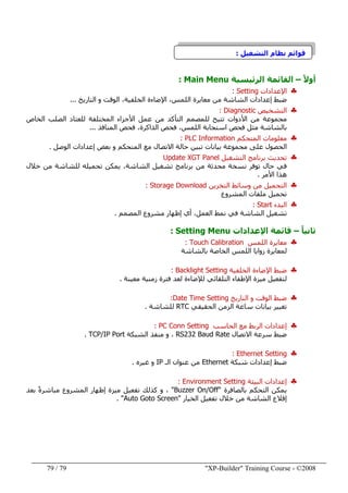"XP-Builder" Training Course - ©200879/79
‫التشغيل‬ ‫نظام‬ ‫قوائم‬:
ً‫ال‬‫أو‬–‫الرئيسية‬ ‫القائمة‬Main Menu:
♣‫اإلعدادات‬Setting:
‫التاريخ‬ ‫و‬ ‫الوقت‬ ،‫الخلفية‬ ‫اإلضاءة‬ ،‫اللمس‬ ‫معايرة‬ ‫من‬ ‫الشاشة‬ ‫إعدادات‬ ‫ضبط‬...
♣‫التشخيص‬Diagnostic:
‫األدوات‬ ‫من‬ ‫مجموعة‬‫الخاص‬ ‫الصلب‬ ‫للعتاد‬ ‫المختلفة‬ ‫األجزاء‬ ‫عمل‬ ‫من‬ ‫التأكد‬ ‫للمصمم‬ ‫تتيح‬
‫المنافذ‬ ‫فحص‬ ،‫الذاكرة‬ ‫فحص‬ ،‫اللمس‬ ‫استجابة‬ ‫فحص‬ ‫مثل‬ ‫بالشاشة‬...
♣‫المتحكم‬ ‫معلومات‬PLC Information:
‫الوصل‬ ‫إعدادات‬ ‫بعض‬ ‫و‬ ‫المتحكم‬ ‫مع‬ ‫االتصال‬ ‫حالة‬ ‫تبين‬ ‫بيانات‬ ‫مجموعة‬ ‫على‬ ‫الحصول‬.
♣‫التشغيل‬ ‫برنامج‬ ‫تحديث‬Update XGT Panel
‫خالل‬ ‫من‬ ‫للشاشة‬ ‫تحميله‬ ‫يمكن‬ ،‫الشاشة‬ ‫تشغيل‬ ‫برنامج‬ ‫من‬ ‫محدثة‬ ‫نسخة‬ ‫توفر‬ ‫حال‬ ‫في‬
‫األمر‬ ‫ھذا‬.
♣‫التخزين‬ ‫وسائط‬ ‫من‬ ‫التحميل‬Storage Download:
‫المشروع‬ ‫ملفات‬ ‫تحميل‬
♣‫البدء‬Start:
‫المصمم‬ ‫مشروع‬ ‫إظھار‬ ‫أي‬ ،‫العمل‬ ‫نمط‬ ‫في‬ ‫الشاشة‬ ‫تشغيل‬.
ً‫ا‬‫ثاني‬–‫اإلعدادات‬ ‫قائمة‬Setting Menu:
♣‫اللمس‬ ‫معايرة‬Touch Calibration:
‫بالشاشة‬ ‫الخاصة‬ ‫اللمس‬ ‫زوايا‬ ‫لمعايرة‬
♣‫الخلفية‬ ‫اإلضاءة‬ ‫ضبط‬Backlight Setting:
‫معينة‬ ‫زمنية‬ ‫فترة‬ ‫لعد‬ ‫لإلضاءة‬ ‫التلقائي‬ ‫اإلطفاء‬ ‫ميزة‬ ‫لتفعيل‬.
♣‫ضبط‬‫التاريخ‬ ‫و‬ ‫الوقت‬Date Time Setting:
‫الحقيقي‬ ‫الزمن‬ ‫ساعة‬ ‫بيانات‬ ‫تغيير‬RTC‫للشاشة‬.
♣‫الحاسب‬ ‫مع‬ ‫الربط‬ ‫إعدادات‬PC Conn Setting:
‫االتصال‬ ‫سرعة‬ ‫ضبط‬RS232 Baud Rate‫الشبكة‬ ‫منفذ‬ ‫و‬ ،TCP/IP Port.
♣Ethernet Setting:
‫شبكة‬ ‫إعدادات‬ ‫ضبط‬Ethernet‫الـ‬ ‫عنوان‬ ‫من‬IP‫غيره‬ ‫و‬.
♣‫البيئة‬ ‫إعدادات‬Environment Setting:
‫التحكم‬ ‫يمكن‬‫بالصافرة‬"Buzzer On/Off"‫بعد‬ ً‫ة‬‫مباشر‬ ‫المشروع‬ ‫إظھار‬ ‫ميزة‬ ‫تفعيل‬ ‫كذلك‬ ‫و‬ ،
‫الخيار‬ ‫تفعيل‬ ‫خالل‬ ‫من‬ ‫الشاشة‬ ‫إقالع‬"Auto Goto Screen. "
 