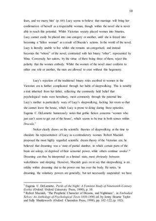 10
fears, and we marry him’ (p. 66). Lucy seems to believe that marriage will bring her
confirmation of herself as a respectable woman, though within the novel she is never
able to reach this potential. Whilst Victorian society placed women into binaries,
Lucy cannot easily be placed into one category or another, until she is forced into
becoming a “fallen woman” as a result of Dracula’s actions. In the world of the novel,
Lucy is literally unable to live whilst she remains un-categorised, and instead
becomes the “whore” of the novel, contrasted with her binary “other”, represented by
Mina. Conversely her suitors, by the virtue of there being three of them, reject this
polarity that the women embody. Whilst the women of the novel must conform to
either one role or another, the men are allowed to exist without this hegemony.
Lucy’s rejection of the traditional binary roles ascribed to women in the
Victorian era is further complicated through her habit of sleepwalking. This is notably
a trait inherited from her father, reflecting the commonly held belief that
psychological traits were hereditary, most commonly through the paternal line.
Lucy’s mother is particularly wary of Lucy’s sleepwalking, locking her room so that
she cannot leave the house, which Lucy is prone to doing during these episodes.
Eugenia C. DeLamotte humorously notes that gothic fiction concerns ‘women who
just can’t seem to get out of the house’, which seems to be true in both senses within
Dracula.7
Stoker clearly draws on the scientific theories of sleepwalking at the time to
elucidate his representation of Lucy as a contradictory woman. Robert Macnish
proposed the most highly regarded scientific dream theory of the Victorian era; he
believed that dreaming was a ‘state of partial slumber, in which certain parts of the
brain are asleep, or deprived of their sensorial power, while others continue awake’.8
Dreaming can thus be interpreted as a liminal state, most obviously between
wakefulness and sleeping. However, Macnish goes on to say that sleepwalking is an
oddity within dreaming due to the power one has over the body. He notes, ‘in
dreaming, the voluntary powers are generally, but not necessarily suspended: we have
7 Eugenia C. DeLamotte, Perils of the Night: A Feminist Study of Nineteenth-Century
Gothic (Oxford: Oxford University Press, 1990), p. 10.
8 Robert Macnish, ‘The Prophetic Character of Dreams, and Nightmare’, in Embodied
Selves: An Anthology of Psychological Texts 1830-1890, ed. by Jenny Bourne Taylor
and Sally Shuttleworth (Oxford: Clarendon Press, 1998), pp. 102-122, (p. 102).
 