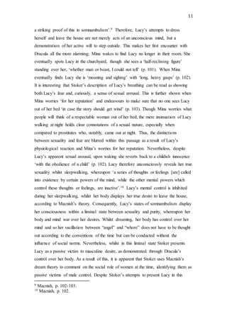 11
a striking proof of this in somnambulism’.9 Therefore, Lucy’s attempts to dress
herself and leave the house are not merely acts of an unconscious mind, but a
demonstration of her active will to step outside. This makes her first encounter with
Dracula all the more alarming; Mina wakes to find Lucy no longer in their room. She
eventually spots Lucy in the churchyard, though she sees a ‘half-reclining figure’
standing over her, ‘whether man or beast, I could not tell’ (p. 101). When Mina
eventually finds Lucy she is ‘moaning and sighing’ with ‘long, heavy gasps’ (p. 102).
It is interesting that Stoker’s description of Lucy’s breathing can be read as showing
both Lucy’s fear and, curiously, a sense of sexual arousal. This is further shown when
Mina worries ‘for her reputation’ and endeavours to make sure that no one sees Lucy
out of her bed ‘in case the story should get wind’ (p. 103). Though Mina worries what
people will think of a respectable woman out of her bed, the mere insinuation of Lucy
walking at night holds clear connotations of a sexual nature, especially when
compared to prostitutes who, notably, came out at night. Thus, the distinctions
between sexuality and fear are blurred within this passage as a result of Lucy’s
physiological reaction and Mina’s worries for her reputation. Nevertheless, despite
Lucy’s apparent sexual arousal, upon waking she reverts back to a childish innocence
‘with the obedience of a child’ (p. 102). Lucy therefore unconsciously reveals her true
sexuality whilst sleepwalking, whereupon ‘a series of thoughts or feelings [are] called
into existence by certain powers of the mind, while the other mental powers which
control these thoughts or feelings, are inactive’.10 Lucy’s mental control is inhibited
during her sleepwalking, whilst her body displays her true desire to leave the house,
according to Macnish’s theory. Consequently, Lucy’s states of somnambulism display
her consciousness within a liminal state between sexuality and purity, whereupon her
body and mind war over her desires. Whilst dreaming, her body has control over her
mind and so her vacillation between “angel” and “whore” does not have to be thought
out according to the conventions of the time but can be conducted without the
influence of social norms. Nevertheless, whilst in this liminal state Stoker presents
Lucy as a passive victim to masculine desire, as demonstrated through Dracula’s
control over her body. As a result of this, it is apparent that Stoker uses Macnish’s
dream theory to comment on the social role of women at the time, identifying them as
passive victims of male control. Despite Stoker’s attempts to present Lucy in this
9 Macnish, p. 102-103.
10 Macnish, p. 102.
 