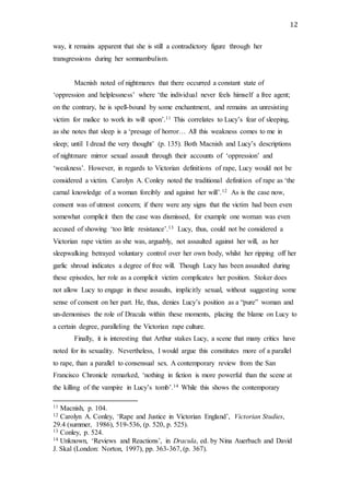 12
way, it remains apparent that she is still a contradictory figure through her
transgressions during her somnambulism.
Macnish noted of nightmares that there occurred a constant state of
‘oppression and helplessness’ where ‘the individual never feels himself a free agent;
on the contrary, he is spell-bound by some enchantment, and remains an unresisting
victim for malice to work its will upon’.11 This correlates to Lucy’s fear of sleeping,
as she notes that sleep is a ‘presage of horror… All this weakness comes to me in
sleep; until I dread the very thought’ (p. 135). Both Macnish and Lucy’s descriptions
of nightmare mirror sexual assault through their accounts of ‘oppression’ and
‘weakness’. However, in regards to Victorian definitions of rape, Lucy would not be
considered a victim. Carolyn A. Conley noted the traditional definition of rape as ‘the
carnal knowledge of a woman forcibly and against her will’.12 As is the case now,
consent was of utmost concern; if there were any signs that the victim had been even
somewhat complicit then the case was dismissed, for example one woman was even
accused of showing ‘too little resistance’.13 Lucy, thus, could not be considered a
Victorian rape victim as she was, arguably, not assaulted against her will, as her
sleepwalking betrayed voluntary control over her own body, whilst her ripping off her
garlic shroud indicates a degree of free will. Though Lucy has been assaulted during
these episodes, her role as a complicit victim complicates her position. Stoker does
not allow Lucy to engage in these assaults, implicitly sexual, without suggesting some
sense of consent on her part. He, thus, denies Lucy’s position as a “pure” woman and
un-demonises the role of Dracula within these moments, placing the blame on Lucy to
a certain degree, paralleling the Victorian rape culture.
Finally, it is interesting that Arthur stakes Lucy, a scene that many critics have
noted for its sexuality. Nevertheless, I would argue this constitutes more of a parallel
to rape, than a parallel to consensual sex. A contemporary review from the San
Francisco Chronicle remarked, ‘nothing in fiction is more powerful than the scene at
the killing of the vampire in Lucy’s tomb’.14 While this shows the contemporary
11 Macnish, p. 104.
12 Carolyn A. Conley, ‘Rape and Justice in Victorian England’, Victorian Studies,
29.4 (summer, 1986), 519-536, (p. 520, p. 525).
13 Conley, p. 524.
14 Unknown, ‘Reviews and Reactions’, in Dracula, ed. by Nina Auerbach and David
J. Skal (London: Norton, 1997), pp. 363-367, (p. 367).
 