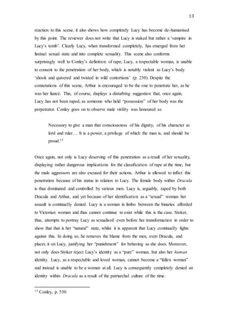 13
reaction to this scene, it also shows how completely Lucy has become de-humanised
by this point. The reviewer does not write that Lucy is staked but rather a ‘vampire in
Lucy’s tomb’. Clearly Lucy, when transformed completely, has emerged from her
liminal sexual state and into complete sexuality. This scene also conforms
surprisingly well to Conley’s definition of rape; Lucy, a respectable woman, is unable
to consent to the penetration of her body, which is notably violent as Lucy’s body
‘shook and quivered and twisted in wild contortions’ (p. 230). Despite the
connotations of this scene, Arthur is encouraged to be the one to penetrate her, as he
was her fiancé. This, of course, displays a disturbing suggestion that, once again,
Lucy has not been raped, as someone who held “possession” of her body was the
perpetrator. Conley goes on to observe male virility was honoured as
Necessary to give a man that consciousness of his dignity, of his character as
lord and ruler… It is a power, a privilege of which the man is, and should be
proud.15
Once again, not only is Lucy deserving of this penetration as a result of her sexuality,
displaying rather dangerous implications for the classification of rape at the time, but
the male aggressors are also excused for their actions. Arthur is allowed to inflict this
penetration because of his status in relation to Lucy. The female body within Dracula
is thus dominated and controlled by various men. Lucy is, arguably, raped by both
Dracula and Arthur, and yet because of her identification as a “sexual” woman her
assault is continually denied. Lucy is a woman in limbo between the binaries afforded
to Victorian woman and thus cannot continue to exist while this is the case. Stoker,
thus, attempts to portray Lucy as sexualised even before her transformation in order to
show that that is her “natural” state, whilst it is apparent that Lucy continually fights
against this. In doing so, he removes the blame from the men, even Dracula, and
places it on Lucy, justifying her “punishment” for behaving as she does. Moreover,
not only does Stoker reject Lucy’s identity as a “pure” woman, but also her human
identity. Lucy, as a respectable and loved woman, cannot become a “fallen woman”
and instead is unable to be a woman at all. Lucy is consequently completely denied an
identity within Dracula as a result of the patriarchal culture of the time.
15 Conley, p. 530.
 