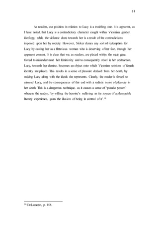14
As readers, our position in relation to Lucy is a troubling one. It is apparent, as
I have noted, that Lucy is a contradictory character caught within Victorian gender
ideology, while the violence done towards her is a result of the contradictions
imposed upon her by society. However, Stoker denies any sort of redemption for
Lucy by casting her as a flirtatious woman who is deserving of her fate, through her
apparent consent. It is clear that we, as readers, are placed within the male gaze,
forced to misunderstand her femininity and to consequently revel in her destruction.
Lucy, towards her demise, becomes an object onto which Victorian tensions of female
identity are placed. This results in a sense of pleasure derived from her death, by
staking Lucy along with the ideals she represents. Clearly, the reader is forced to
misread Lucy, and the consequences of this end with a sadistic sense of pleasure in
her death. This is a dangerous technique, as it causes a sense of ‘pseudo power’
wherein the reader, ‘by willing the heroine’s suffering as the source of a pleasurable
literary experience, gains the illusion of being in control of it’.16
16 DeLamotte, p. 158.
 