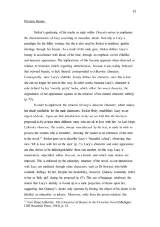 15
Perverse Beauty.
Stoker’s gendering of the reader as male within Dracula serves to emphasise
the characterisation of Lucy according to masculine ideals. Not only is Lucy a
paradigm for the fallen woman, but she is also used by Stoker to reinforce gender
ideology through her beauty. As a result of the male gaze, Stoker defines Lucy’s
beauty in accordance with ideals of the time, through an emphasis on her childlike
and innocent appearance. The implications of this become apparent when observed in
relation to Victorian beliefs regarding attractiveness, because it was widely believed
that outward beauty, or lack thereof, corresponded to a likewise character.
Consequently, since Lucy’s childlike beauty defines her character, once this is lost
she can no longer be seen in this way. In other words, because Lucy’s character is
only defined by her ‘sweetly pretty’ looks, which reflect her sweet character, the
degradation of her appearance equates to the removal of her natural character entirely
(p. 73).
In order to implement the removal of Lucy’s innocent character, which makes
her death justifiable for the male characters, Stoker firstly establishes Lucy as an
object of desire. Upon our first introduction to her we are told that she has been
proposed to by at least three different men, who are all in love with her. As Lori Hope
Lefkovitz observes, ‘the reader, always masculinized by the text, is made to wish to
possess the woman who is beautiful’, showing the reader as an extension of the men
in the novel.17 Stoker goes on to describe Lucy’s ‘beautiful colour’, observing that
men ‘fell in love with her on the spot’ (p. 73). Lucy’s character and outer appearance
are thus shown to be indistinguishable from one another. In this way, Lucy is
immediately objectified within Dracula, as a female onto which male desires are
imposed. This is enforced by the epistolary structure of the novel, as our interactions
with Lucy are mediated through other characters, such as Dr Seward, who holds
romantic feelings for her. Despite her desirability, however, Quincey constantly refers
to her as ‘little girl’ during his proposal (p. 67). This use of language reinforces the
notion that Lucy’s identity is bound up in a male projection of desire upon her,
suggesting that Quincey’s desire only operates by forcing the object of his desire to be
labelled as vulnerable or inferior. Moreover, aside from the power relations this
17 Lori Hope Lefkovitz, The Character of Beauty in the Victorian Novel (Michigan:
UMI Research Press, 1984), p. 18.
 