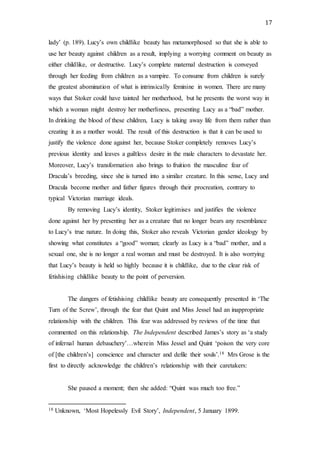 17
lady’ (p. 189). Lucy’s own childlike beauty has metamorphosed so that she is able to
use her beauty against children as a result, implying a worrying comment on beauty as
either childlike, or destructive. Lucy’s complete maternal destruction is conveyed
through her feeding from children as a vampire. To consume from children is surely
the greatest abomination of what is intrinsically feminine in women. There are many
ways that Stoker could have tainted her motherhood, but he presents the worst way in
which a woman might destroy her motherliness, presenting Lucy as a “bad” mother.
In drinking the blood of these children, Lucy is taking away life from them rather than
creating it as a mother would. The result of this destruction is that it can be used to
justify the violence done against her, because Stoker completely removes Lucy’s
previous identity and leaves a guiltless desire in the male characters to devastate her.
Moreover, Lucy’s transformation also brings to fruition the masculine fear of
Dracula’s breeding, since she is turned into a similar creature. In this sense, Lucy and
Dracula become mother and father figures through their procreation, contrary to
typical Victorian marriage ideals.
By removing Lucy’s identity, Stoker legitimises and justifies the violence
done against her by presenting her as a creature that no longer bears any resemblance
to Lucy’s true nature. In doing this, Stoker also reveals Victorian gender ideology by
showing what constitutes a “good” woman; clearly as Lucy is a “bad” mother, and a
sexual one, she is no longer a real woman and must be destroyed. It is also worrying
that Lucy’s beauty is held so highly because it is childlike, due to the clear risk of
fetishising childlike beauty to the point of perversion.
The dangers of fetishising childlike beauty are consequently presented in ‘The
Turn of the Screw’, through the fear that Quint and Miss Jessel had an inappropriate
relationship with the children. This fear was addressed by reviews of the time that
commented on this relationship. The Independent described James’s story as ‘a study
of infernal human debauchery’…wherein Miss Jessel and Quint ‘poison the very core
of [the children’s] conscience and character and defile their souls’.18 Mrs Grose is the
first to directly acknowledge the children’s relationship with their caretakers:
She paused a moment; then she added: “Quint was much too free.”
18 Unknown, ‘Most Hopelessly Evil Story’, Independent, 5 January 1899.
 