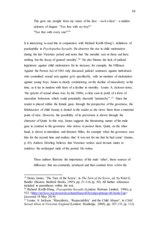 18
This gave me, straight from my vision of his face – such a face! – a sudden
sickness of disgust. “Too free with my boy?”
“Too free with every one!”19
It is interesting to read this in conjunction with Richard Krafft-Ebing’s definition of
paedophilia in Psychopathia Sexualis. He observes the rise in child molestation
during the late Victorian period and notes that ‘the moralist sees in these sad facts
nothing but the decay of general morality’.20 He also blames the lack of judicial
legislature against child molestation for its increase; for example, the Offences
Against the Person Act of 1861 only discussed judicial sentences against individuals
who committed sexual acts against girls specifically, with no mention of molestation
against young boys. James is clearly commenting on the decline of masculinity at the
time, as it lay in tandem with fears of a decline in morality. Louise A. Jackson notes,
‘the spectre of sexual abuse was, by the 1880s, a clear case in point of a form of
masculine behaviour which could potentially discredit “patriarchy”’.21 Since the
reader is placed within the female gaze, through the perspective of the governess, the
fetishisation of child beauty is denied to the reader as she views them from a maternal
point of view. However, the possibility of its perversion is shown through the
character of Quint. In this way, James suggests the threatening nature of the male
gaze in contrast to the governess who strives to protect them. Quint, on the other
hand, is shown to intimidate and threaten Miles, for example when the governess sees
him for the second time and realises that ‘it was not for me that he had come’ (James,
p. 43). Andrew Dowling believes that Victorian writers used deviant males to
reinforce the archetypal male of the period. He writes;
These authors illustrate the importance of the male ‘other’, those sources of
difference that are constantly produced and then crushed from within the
19 Henry James, ‘The Turn of the Screw’, in The Turn of the Screw, ed. by Peter G.
Beidler (Boston: Bedford Books, 1995), pp. 21-116, (p. 50). All further references
included in parentheses within the text.
20 Richard Krafft-Ebing, Psycopathia Sexualis (London: Rebman Limited, 1906), p.
522 <https://archive.org/stream/psychopathiasex02krafgoog#page/n8/mode/2up>
[accessed 18 May 2014]
21 Louise A. Jackson, ‘Masculinity, ‘Respectability’ and the Child Abuser’, in Child
Sexual Abuse in Victorian England (London: Routledge, 2000), pp. 107-131, (p. 112).
 