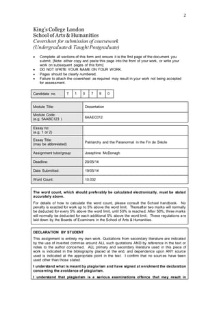 2
King’s College London
School of Arts & Humanities
Coversheet for submission of coursework
(Undergraduate& TaughtPostgraduate)
 Complete all sections of this form and ensure it is the first page of the document you
submit. [Note: either copy and paste this page into the front of your work, or write your
work on subsequent pages of this form]
 DO NOT WRITE YOUR NAME ON YOUR WORK.
 Pages should be clearly numbered.
 Failure to attach the coversheet as required may result in your work not being accepted
for assessment.
Candidate no. T 1 0 7 9 0
Module Title: Dissertation
Module Code:
(e.g. 5AABC123 ) 6AAEC012
The word count, which should preferably be calculated electronically, must be stated
accurately above.
For details of how to calculate the word count, please consult the School handbook. No
penalty is exacted for work up to 5% above the word limit. Thereafter two marks will normally
be deducted for every 5% above the word limit, until 50% is reached. After 50%, three marks
will normally be deducted for each additional 5% above the word limit. These regulations are
laid down by the Boards of Examiners in the School of Arts & Humanities.
DECLARATION BY STUDENT
This assignment is entirely my own work. Quotations from secondary literature are indicated
by the use of inverted commas around ALL such quotations AND by reference in the text or
notes to the author concerned. ALL primary and secondary literature used in this piece of
work is indicated in the bibliography placed at the end, and dependence upon ANY source
used is indicated at the appropriate point in the text. I confirm that no sources have been
used other than those stated.
I understand what is meant by plagiarism and have signed at enrolment the declaration
concerning the avoidance of plagiarism.
I understand that plagiarism is a serious examinations offence that may result in
Essay no:
(e.g. 1 or 2)
Essay Title:
(may be abbreviated)
Patriarchy and the Paranormal in the Fin de Siècle
Assignment tutor/group: Josephine McDonagh
Deadline: 20/05/14
Date Submitted: 19/05/14
Word Count: 10,032
 