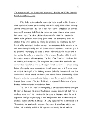 20
‘The story won’t tell…not in any literal vulgar way’: Reading and Writing from the
Female Gaze (James, p. 24).
While Stoker self-consciously genders the reader as male within Dracula, in
order to project Victorian gender ideology onto Lucy, Henry James takes a markedly
different approach within ‘The Turn of the Screw’. James’s ambiguous tale concerns
an unnamed governess, tasked with the care of two young children whose parents
have passed away. The tale is told through the use of a manuscript, supposedly
written by the governess herself many years earlier. This immediately draws our
attention to the act of reading and writing; the governess has constructed the story
herself whilst, through the framing narrative, James draws particular attention to our
own act of reading the story. The first person narrative emphasises the female gaze of
the governess, encouraging the reader to inhabit the woman’s point of view and, in
turn, casting the reader as an extension of the governess. The effect of this is subtle
but becomes apparent when comparing ‘The Turn of the Screw’ to a novel that does
the opposite, such as Dracula. The ambiguities and contradictions that inhabit the
story are thus presented so as to reveal the paradoxical constructs of Victorian society.
Instead of presenting these contradictions through a male gaze, as in Dracula where
the reader is encouraged to feel violently towards femininity, James reveals how these
contradictions are felt through the female gaze, and the conflict that inevitably occurs.
James, in casting the reader as female, further reveals the misogynistic attitudes
towards female readers of the time. In this way he exposes the limitations of gender
ideology and its entrapment of the female figure.
‘The Turn of the Screw’ is, consequently, a text that seems to revel in the gaps
left between the pages. It is a story that, to quote Douglas, does not tell itself, ‘not in
any literal vulgar way’. As a result of this, the reader’s placement within the text is
emphasised through the privileging of their interpretation. This is evidenced by the
countless analyses afforded it. Though T.J. Lustig argues that this is detrimental, as it
‘demonstrates the way in which criticism shapes texts in accordance with its own
beliefs’, it is necessary to observe the importance of reading the text and how
 