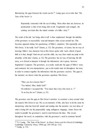 21
illuminating the gaps between the words can be.24 Lustig goes on to write that ‘The
Turn of the Screw’ is
Repeatedly concerned with the act of telling. More often than not, however, its
predicament is that of not being able to tell. Fragmented and vestigial, the
existing text looks like the ruined remains of a fuller story.25
The result of the tale ‘not being able to tell’ is thus emphasised through the inability
of the governess to successfully read and interpret what occurs around her. This
becomes apparent during her questioning of Miles’s expulsion. She repeatedly asks
Mrs Grose, ‘is he really bad?’ (James, p. 32). The governess, of course, has no way of
knowing Miles’s true character but as Mrs Grose spoke with ‘such a flood of good
faith in it that, though I had not yet seen the child, my very fears made me jump to the
absurdity of the idea’ (James, p. 32). The governess has no way of knowing the full
story, so is forced to interpret it through the information she is given, however
fragmented it appears. The governess, as a result, reads into the gaps of Miles’s story
and constructs her own interpretation, just as the reader must do throughout the story
in order to connect together the information that the governess receives. The gaps in
the narrative are shown when the governess questions Mrs Grose:
“Then you have known him-?”
“Yes indeed, Miss, thank God!”
On reflexion I accepted this. “You mean that a boy who never is -?”
“Is no boy for me!” (James, p. 33)
The governess uses the gaps in Mrs Grose’s narrative to construct a story around what
she expects Mrs Grose to say. We, as an extension of this, also have to do the same by
interpreting what has been left unsaid and reading into the narrative our own ideas of
what is being left out. By purposefully using ambiguous language, James forces the
reader to parallel the governess’s need to read between the lines. This occurs
throughout the novel, in conjunction with the governess’s need to construct herself
24 T.J. Lustig, ‘The Turn of the Screw’, in Henry James and the Ghostly (Cambridge:
Cambridge University Press, 1994), pp. 105-189, (p. 112).
25 Lustig, p. 116.
 