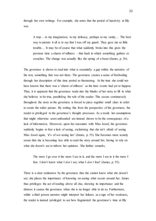 22
through her own writings. For example, she notes that the period of inactivity at Bly
was
A trap… to my imagination, to my delicacy, perhaps to my vanity… The best
way to picture it all is to say that I was off my guard. They gave me so little
trouble… It may be of course that what suddenly broke into this gives the
previous time a charm of stillness – that hush in which something gathers or
crouches. The change was actually like the spring of a beast (James, p. 36).
The governess is shown to read into what is essentially a gap within the narrative of
the text, something that was not there. The governess creates a sense of foreboding
through her description of this time period as threatening. At the time she could not
have known that there was a ‘charm of stillness’ as the later events had yet to happen.
Thus, it is apparent that the governess reads into the blanks of her story to fill in what
she believes to be true, paralleling the role of the reader. This occurs continuously
throughout the story as the governess is forced to piece together small clues in order
to create the wider picture. By writing this from the perspective of the governess, the
reader is privileged to the governess’s thought processes. As a result, her assumptions
that might otherwise seem unfounded are instead shown to be the consequence of a
lack of information. Moreover, upon her encounter with Miss Jessel, the governess
suddenly begins to fear a lack of seeing, exclaiming that she isn’t afraid of seeing
Miss Jessel again, ‘it’s of not seeing her’ (James, p. 55). She becomes more acutely
aware that she is becoming less able to read the story around her, having to rely on
what she doesn’t see to inform her opinions. She further remarks,
The more I go over it the more I see in it, and the more I see in it the more I
fear. I don’t know what I don’t see, what I don’t fear! (James, p. 55).
There is a clear realisation by the governess that she cannot know what she doesn’t
see; she places the importance of knowing on seeing what occurs around her. James
thus privileges the act of reading above all else, showing its importance and the
distress it causes the governess when she is no longer able to do so. Furthermore,
whilst a third person narrator might interpret her failures as a sign of her weakness,
the reader is instead privileged to see how fragmented the governess’s time at Bly
 
