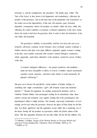 23
obviously is, and the complications she encounters. The female gaze, within ‘The
Turn of the Screw’ is thus shown to be fragmented and contradictory, reflecting the
position of the governess. Just as she must take on the patriarchal role of protector, so
the reader can see the impossibility of this task. Her narrative gaze, obviously
disjointed, consequently mirrors her position as a female within the story, whilst also
reflecting the reader’s inability to construct a coherent explanation to the story. James
forces the reader to feel how the governess feels in order to show her frustration at her
role within the household.
The governess’s inability to successfully read her own story also acts as an
ironically self-aware comment on the Victorian views of female readers. Catherine J.
Golden observes that there were many different arguments against women’s reading
at the time, most notably concerned with women’s natural biological weaknesses
which, apparently, made them vulnerable to the emotions created by a novel. Golden
writes that
A woman’s biological differences – her greater sensitivity and sensibility –
made her more susceptible to effects of a novel. Countless experts pronounced
sensation novels, mysteries, and horror tales stimuli to avoid strenuously for
physical well-being.26
She goes on to observe the specifically sexual analysis of female reading, as
something that ‘might overstimulate a girl’s still dormant sexual and emotional
instincts’.27 Despite the arguments for reading, proposed by feminists such as
Charlotte Perkins Gilman who encouraged reading for its educational value, there
existed a strong and consistent voice against reading due to the psychological and
physiological effects it might produce. The romantic and sexual connotations of over-
reading can be seen when the governess observes the ghost of Peter Quint for the first
time. It is firstly significant that this apparition occurs whilst she is wandering out of
the house, having left her position as a governess within the private sphere of the
home. This first apparition threatens her not only whilst she has left the children, but
26 Catherine J. Golden, Images of the Woman Reader in Victorian British and
American Fiction (Gainesville: University Press of Florida, 2003), p. 32.
27 Golden, p. 32.
 
