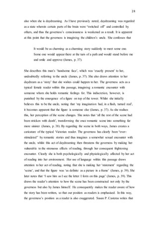 24
also when she is daydreaming. As I have previously noted, daydreaming was regarded
as a state wherein certain parts of the brain were “switched off” and controlled by
others, and thus the governess’s consciousness is weakened as a result. It is apparent
at this point that the governess is imagining the children’s uncle. She confesses that
It would be as charming as a charming story suddenly to meet some one.
Some one would appear there at the turn of a path and would stand before me
and smile and approve (James, p. 37).
She describes this man’s ‘handsome face’, which was ‘exactly present’ to her,
undoubtedly referring to the uncle (James, p. 37). She also draws attention to her
daydream as a ‘story’ that she wishes could happen to her. The governess acts as a
typical female reader within this passage, imagining a romantic encounter with
someone whom she holds romantic feelings for. This indiscretion, however, is
punished by the emergence of a figure on top of the tower. Whilst she initially
believes this to be the uncle, noting that ‘my imagination had, in a flash, turned real’,
it becomes apparent that the figure is someone else (James, p. 37). As she realises
this, her perception of the scene changes. She notes that ‘all the rest of the scene had
been stricken with death’, transforming the once romantic scene into something far
more sinister (James, p. 38). By regarding the scene in both ways, James creates a
caricature of the typical Victorian reader. The governess has clearly been “over-
stimulated” by romantic stories and thus imagines a somewhat sexual encounter with
the uncle, whilst this act of daydreaming then threatens the governess by making her
vulnerable to the strenuous effects of reading, through her consequent frightening
encounter. Clearly she is both psychologically and physiologically affected by her act
of reading into her environment. Her use of language within this passage draws
attention to her act of reading, noting that she is making her ‘statement’ regarding the
‘scene’, and that the figure was ‘as definite as a picture in a frame’ (James, p. 39). She
later notes that ‘I saw him as I see the letter I form on this page’ (James, p. 39). This
draws the reader’s attention to how the scene has been constructed not only by the
governess but also by James himself. He consequently makes the reader aware of how
the story has been written, so that our position as readers is emphasised. In this way,
the governess’s position as a reader is also exaggerated. Susan P. Casteras writes that
 
