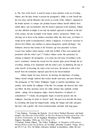 26
in ‘The Turn of the Screw’ is used by James to draw attention to the act of writing,
Gilman uses the diary format to present the protagonist’s ability to write herself into
her own story, and the liberation that occurs as a result of this. Gilman’s approach to
the female hysteric is a unique one, perhaps because Gilman herself suffered from
mental illness and was frustrated with her doctor’s approach to her treatment. Gilman
was thus afforded an insight to not only the medical approach to madness at the turn
of the century, but also an insight to the female victim’s perspective. Whilst I am
choosing not to focus on the madness presented within this short story, as I believe it
would not be useful to retrospectively enforce a diagnosis, it is however necessary to
observe how Gilman uses madness to expose misogynistic gender ideologies. Ann
Heilmann observes that women in the Victorian age were presented ‘as boxes
(‘cases’/case studies) whose mystery could only be lifted if they were opened and
penetrated with the writer’s pen’.29 I believe Gilman resists this penetration by
refusing to diagnose her protagonist, or to create any real sense of resolution at the
story’s conclusion. Instead she reveals how her narrator gains power through the act
of writing, refusing to be ‘penetrated with the writer’s pen’, by inhabiting the role of
writer herself. In becoming the writer to her own story, the narrator is able to free
herself from the restrictions imposed upon her by her doctor husband.
Gilman begins her story, however, by showing the importance of reading.
Gilman herself strongly believed that women should read more, and more diversely.
The protagonist of ‘The Yellow Wallpaper’ begins to read her surroundings very
astutely, most notably the wallpaper of the title. For example she observes that ‘when
you follow the lame uncertain curves for a little distance they suddenly commit
suicide – plunge off at outrageous angles, destroy themselves in unheard of
contradictions’.30 Clearly, the protagonist begins to read her neurosis into the
wallpaper, observing its desire to ‘destroy’ itself. She goes on to describe the house
by everything that keeps her trapped inside, noting the ‘hedges and walls and gates
that lock’ with a garden ‘full of box-bordered paths, and lined with long grape-
29 Ann Heilman, ‘Narrating the Hysteric: Fin-de-Siècle Medical Discourse and Sarah
Grand’s The Heavenly Twins (1893)’, in The New Woman in Fiction and in Fact: Fin-
de-Siècle Femininisms, ed. by Angelique Richardson and Chris Willis (Hampshire:
Palgrave Macmillan, 2002), pp. 123-135, (p. 127).
30 Charlotte Perkins Gilman, ‘The Yellow Wallpaper’, in Daughters of Decadence:
Women Writers of the Fin-de-Siècle, ed. by Elaine Showalter (London: Virago, 2011),
pp. 98-117, (p. 101). All further references included in parentheses within the text.
 