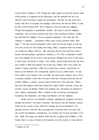 27
covered arbors’ (Gilman, p. 99). Though this might appear to reveal the neurotic mind
of the narrator, it is apparent by her interactions with her husband that she is not
allowed to leave the house, despite her protestations. She thus not only shows how
acutely able she is to recognise the trappings of the house, but also her ability to write
her fears onto the house itself. This is reflected in how she reads the wallpaper.
Though the protagonist is undoubtedly neurotic, she seems to read the wallpaper
remarkably well, or at least reads her fears into it with exceptional deftness. Golden
has noted that the wallpaper acts as an apparent palimpsest. She writes that ‘the
wallpaper is arguably… a parchment written upon, erased, and then written upon
again’.31 Not only does the protagonist read it, then, but she also begins to write her
own story on top of it. Her reading and writing ability is apparent when she remarks
‘no wonder the children hated it!’, after observing that her room must have been a
nursery and then perhaps a gymnasium (Gilman, p. 101). This is particularly notable
due to her empathy for the children who previously inhabited the room. As the reader
is made aware, the narrator is clearly a new mother, and by being forced into the room
she is unable to fulfil her maternal role. In this way, Gilman shows how clearly the
narrator is being treated like a child; she is forced into a nursery, and told how to
behave by her husband, who consequently appears to act as a father figure. As such
she is unable to be a mother to her own child. Her descent into madness, then, acts as
a worrying comment on the roles of women at the time. In being forced into the role
of either children or mother, women cannot be both roles at the same time. Gilman
thus asks what happens when these distinctions begin to blur? In forcing women into
set roles, women are literally unable to be anything else, and instead are depicted as
crazy. Gilman consequently offers a solution to this by showing her protagonist
recognising her entrapment, and writing her liberation into the wallpaper.
Firstly, however, her husband’s continual misdiagnosed prognoses are shown
through the narrator’s own ironic comments. She observes that her husband, a doctor,
orders her not to read or write, effectively banning any sort of stimulation. It is
apparent, however, that this only encourages her to read and write even more. She
also reveals her husband’s contradictions, by revealing that ‘he does not believe I am
sick’, whilst also noting his mistaken belief that she is getting better (Gilman, p. 98).
Clearly there is a sense of denial by the husband as to what exactly is wrong with his
31 Golden, p. 195.
 
