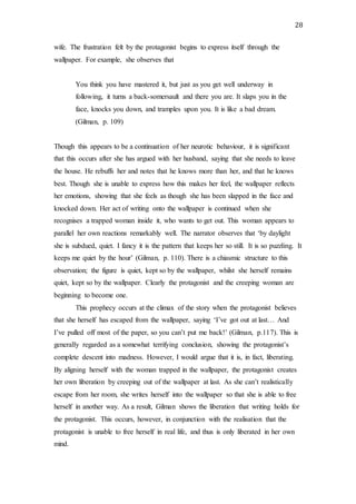28
wife. The frustration felt by the protagonist begins to express itself through the
wallpaper. For example, she observes that
You think you have mastered it, but just as you get well underway in
following, it turns a back-somersault and there you are. It slaps you in the
face, knocks you down, and tramples upon you. It is like a bad dream.
(Gilman, p. 109)
Though this appears to be a continuation of her neurotic behaviour, it is significant
that this occurs after she has argued with her husband, saying that she needs to leave
the house. He rebuffs her and notes that he knows more than her, and that he knows
best. Though she is unable to express how this makes her feel, the wallpaper reflects
her emotions, showing that she feels as though she has been slapped in the face and
knocked down. Her act of writing onto the wallpaper is continued when she
recognises a trapped woman inside it, who wants to get out. This woman appears to
parallel her own reactions remarkably well. The narrator observes that ‘by daylight
she is subdued, quiet. I fancy it is the pattern that keeps her so still. It is so puzzling. It
keeps me quiet by the hour’ (Gilman, p. 110). There is a chiasmic structure to this
observation; the figure is quiet, kept so by the wallpaper, whilst she herself remains
quiet, kept so by the wallpaper. Clearly the protagonist and the creeping woman are
beginning to become one.
This prophecy occurs at the climax of the story when the protagonist believes
that she herself has escaped from the wallpaper, saying ‘I’ve got out at last… And
I’ve pulled off most of the paper, so you can’t put me back!’ (Gilman, p.117). This is
generally regarded as a somewhat terrifying conclusion, showing the protagonist’s
complete descent into madness. However, I would argue that it is, in fact, liberating.
By aligning herself with the woman trapped in the wallpaper, the protagonist creates
her own liberation by creeping out of the wallpaper at last. As she can’t realistically
escape from her room, she writes herself into the wallpaper so that she is able to free
herself in another way. As a result, Gilman shows the liberation that writing holds for
the protagonist. This occurs, however, in conjunction with the realisation that the
protagonist is unable to free herself in real life, and thus is only liberated in her own
mind.
 