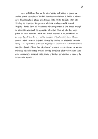 29
James and Gilman thus use the act of reading and writing to expose and
confront gender ideologies of the time. James codes the reader as female in order to
show the contradictions placed upon females within the fin de siècle, whilst also
ridiculing the hegemonic interpretation of female readers as unable to read
“properly”. James forces the reader to re-enact the governess’s own failings through
our attempt to understand the ambiguities of the tale. Thus not only does James
gender the reader as female, but he also creates the reader as an extension of the
governess herself in order to reveal the struggles of females at the time. Gilman,
however, offers a solution to gender ideology by showing the importance of female
writing. This is paralleled by her own biography as a woman who defeated her illness
by writing about it. Gilman thus takes James’s argument one-step further by not only
promoting the act of reading, but also showing the power female writers hold. Both
texts, consequently, comment on the reader of literature as being just as crazy as the
reader within literature.
 