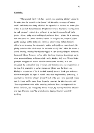 30
Conclusion.
‘What counted chiefly with her, I suspect, was something infinitely greater to
her vision than the terror of men’s dreams’. It is interesting to return to Charlotte
Mew’s short story after having discussed the importance of the male and female gaze
within fin de siècle horror literature. Despite the woman’s description occurring from
the male narrator’s point of view, perhaps it is true that the woman herself had a
greater ‘vision’, seeing above and beyond patriarchal fears. I believe this is something
that both James and Gilman strived to achieve. To recognise that, despite Victorian
gender ideology and the limitations it imposed upon women, perhaps literature
offered a way to expose the misogynistic society, and to offer an escape from it. By
placing women within certain roles, the patriarchal society didn’t allow for women to
evolve naturally, meaning they became trapped in a pre-existing temporal framework.
James and Gilman, however, worked within this frame to expose its existence and to
show how contradictory and misogynistic gender ideology truly was. Though Stoker
portrayed an aggressive attitude towards women within his novel, he at least
recognised the contradictory role of women, and the impositions placed upon them at
the time. It is remarkable to see how James and Gilman used the literary and
ideological conventions of the fin de siècle to subtly create a female gaze to implore
readers to recognise the plight of women. They used the paranormal, particularly, to
ask what was ‘the terror of men’s dreams’? Each of the texts I have examined reveals
that the female and her many forms frequently consumed the Victorian male mind.
Thus the paranormal form, whilst exposing patriarchal fears, also empowered the
female characters, and consequently female readers, by showing the female influence
over men. If women were ‘the terror of men’s dreams’, then they were truly
terrifying.
 