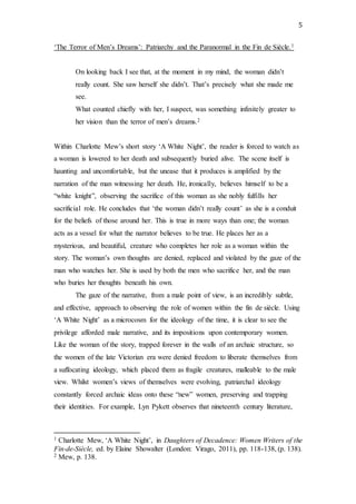 5
‘The Terror of Men’s Dreams’: Patriarchy and the Paranormal in the Fin de Siècle.1
On looking back I see that, at the moment in my mind, the woman didn’t
really count. She saw herself she didn’t. That’s precisely what she made me
see.
What counted chiefly with her, I suspect, was something infinitely greater to
her vision than the terror of men’s dreams.2
Within Charlotte Mew’s short story ‘A White Night’, the reader is forced to watch as
a woman is lowered to her death and subsequently buried alive. The scene itself is
haunting and uncomfortable, but the unease that it produces is amplified by the
narration of the man witnessing her death. He, ironically, believes himself to be a
“white knight”, observing the sacrifice of this woman as she nobly fulfills her
sacrificial role. He concludes that ‘the woman didn’t really count’ as she is a conduit
for the beliefs of those around her. This is true in more ways than one; the woman
acts as a vessel for what the narrator believes to be true. He places her as a
mysterious, and beautiful, creature who completes her role as a woman within the
story. The woman’s own thoughts are denied, replaced and violated by the gaze of the
man who watches her. She is used by both the men who sacrifice her, and the man
who buries her thoughts beneath his own.
The gaze of the narrative, from a male point of view, is an incredibly subtle,
and effective, approach to observing the role of women within the fin de siècle. Using
‘A White Night’ as a microcosm for the ideology of the time, it is clear to see the
privilege afforded male narrative, and its impositions upon contemporary women.
Like the woman of the story, trapped forever in the walls of an archaic structure, so
the women of the late Victorian era were denied freedom to liberate themselves from
a suffocating ideology, which placed them as fragile creatures, malleable to the male
view. Whilst women’s views of themselves were evolving, patriarchal ideology
constantly forced archaic ideas onto these “new” women, preserving and trapping
their identities. For example, Lyn Pykett observes that nineteenth century literature,
1 Charlotte Mew, ‘A White Night’, in Daughters of Decadence: Women Writers of the
Fin-de-Siècle, ed. by Elaine Showalter (London: Virago, 2011), pp. 118-138, (p. 138).
2 Mew, p. 138.
 