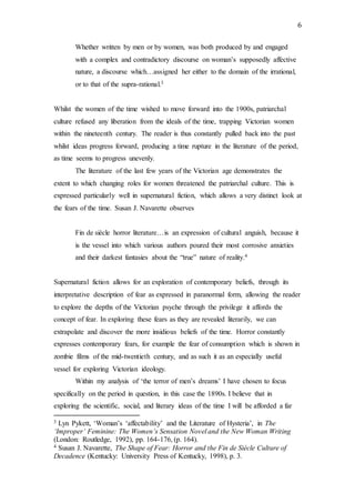 6
Whether written by men or by women, was both produced by and engaged
with a complex and contradictory discourse on woman’s supposedly affective
nature, a discourse which…assigned her either to the domain of the irrational,
or to that of the supra-rational.3
Whilst the women of the time wished to move forward into the 1900s, patriarchal
culture refused any liberation from the ideals of the time, trapping Victorian women
within the nineteenth century. The reader is thus constantly pulled back into the past
whilst ideas progress forward, producing a time rupture in the literature of the period,
as time seems to progress unevenly.
The literature of the last few years of the Victorian age demonstrates the
extent to which changing roles for women threatened the patriarchal culture. This is
expressed particularly well in supernatural fiction, which allows a very distinct look at
the fears of the time. Susan J. Navarette observes
Fin de siècle horror literature…is an expression of cultural anguish, because it
is the vessel into which various authors poured their most corrosive anxieties
and their darkest fantasies about the “true” nature of reality.4
Supernatural fiction allows for an exploration of contemporary beliefs, through its
interpretative description of fear as expressed in paranormal form, allowing the reader
to explore the depths of the Victorian psyche through the privilege it affords the
concept of fear. In exploring these fears as they are revealed literarily, we can
extrapolate and discover the more insidious beliefs of the time. Horror constantly
expresses contemporary fears, for example the fear of consumption which is shown in
zombie films of the mid-twentieth century, and as such it as an especially useful
vessel for exploring Victorian ideology.
Within my analysis of ‘the terror of men’s dreams’ I have chosen to focus
specifically on the period in question, in this case the 1890s. I believe that in
exploring the scientific, social, and literary ideas of the time I will be afforded a far
3 Lyn Pykett, ‘Woman’s ‘affectability’ and the Literature of Hysteria’, in The
‘Improper’ Feminine: The Women’s Sensation Novel and the New Woman Writing
(London: Routledge, 1992), pp. 164-176, (p. 164).
4 Susan J. Navarette, The Shape of Fear: Horror and the Fin de Siècle Culture of
Decadence (Kentucky: University Press of Kentucky, 1998), p. 3.
 