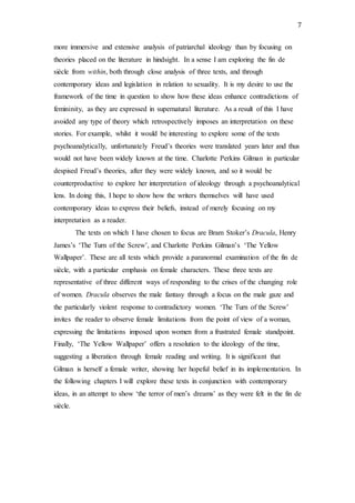 7
more immersive and extensive analysis of patriarchal ideology than by focusing on
theories placed on the literature in hindsight. In a sense I am exploring the fin de
siècle from within, both through close analysis of three texts, and through
contemporary ideas and legislation in relation to sexuality. It is my desire to use the
framework of the time in question to show how these ideas enhance contradictions of
femininity, as they are expressed in supernatural literature. As a result of this I have
avoided any type of theory which retrospectively imposes an interpretation on these
stories. For example, whilst it would be interesting to explore some of the texts
psychoanalytically, unfortunately Freud’s theories were translated years later and thus
would not have been widely known at the time. Charlotte Perkins Gilman in particular
despised Freud’s theories, after they were widely known, and so it would be
counterproductive to explore her interpretation of ideology through a psychoanalytical
lens. In doing this, I hope to show how the writers themselves will have used
contemporary ideas to express their beliefs, instead of merely focusing on my
interpretation as a reader.
The texts on which I have chosen to focus are Bram Stoker’s Dracula, Henry
James’s ‘The Turn of the Screw’, and Charlotte Perkins Gilman’s ‘The Yellow
Wallpaper’. These are all texts which provide a paranormal examination of the fin de
siècle, with a particular emphasis on female characters. These three texts are
representative of three different ways of responding to the crises of the changing role
of women. Dracula observes the male fantasy through a focus on the male gaze and
the particularly violent response to contradictory women. ‘The Turn of the Screw’
invites the reader to observe female limitations from the point of view of a woman,
expressing the limitations imposed upon women from a frustrated female standpoint.
Finally, ‘The Yellow Wallpaper’ offers a resolution to the ideology of the time,
suggesting a liberation through female reading and writing. It is significant that
Gilman is herself a female writer, showing her hopeful belief in its implementation. In
the following chapters I will explore these texts in conjunction with contemporary
ideas, in an attempt to show ‘the terror of men’s dreams’ as they were felt in the fin de
siècle.
 