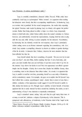 8
Lucy Westenra: ‘A curious psychological study’.5
Lucy is a notably contradictory character within Dracula. While critics have
continually read Lucy as a prototypical “fallen woman”, it is apparent when reading
her behaviour more closely that this is an impeding simplification. In dismissing Lucy
as a woman who is punished for her sexual transgressions, the reader risks repeating
the typical Victorian male reader by placing Lucy in a binary role against the perfect
woman. Rather than being placed as either a virgin or a whore, Lucy desperately
desires to hold both roles, which Stoker subtly draws the reader’s attention to. Stoker,
however, acts ambivalently towards her representation, keeping both her roles in play
until the very end, while striving to create sympathy for her character. Nevertheless,
by destroying her, he evidently reveals his own response, since Lucy’s particularly
violent ending serves as an obvious statement regarding her contradictory role. As a
result, Lucy remains a compelling character to observe in relation to gender ideology
of the fin de siècle. A character that, I believe, deserves far more attention than has
been afforded her thus far.
Lucy herself admits that she is something of a puzzle. ‘Do you ever try to read
your own face?’, she asks Mina, before replying that hers ‘is not a bad study, and
gives you more trouble than you can well fancy if you have never tried it’ (p. 63). In
this instance Lucy shows her desire to see if her own appearance can afford a greater
insight into her thoughts. Clearly she is aware that, despite her childlike beauty, there
is something more to her character than others realise. As a result, it is apparent that
Lucy is unable to read her own face, presenting herself as a case study of femininity
and its contradictory nature. For example, she goes on to explain that Dr Seward ‘says
that I afford him a curious psychological study’; clearly there is more to Lucy than a
shallow evaluation of her appearance would suggest if even Dr Seward is unable to
fully deduce her desires (p. 63). Through Lucy’s inability to know herself, it becomes
apparent that she is easily misread by those around her, including the reader, as one’s
understanding of Lucy’s true character is repeatedly contradicted.
Lucy’s sexualised nature, asking ‘why can’t they let a girl marry three men, or
as many as want her’, indicates a degree of promiscuity to her character. This is
juxtaposed with affirmations of conformity to the Victorian ideal of the “angel in the
5 Bram Stoker, Dracula, ed. by Maurice Hindle (London: Penguin, 2010), p. 63. All
further references included in parentheses within the text.
 