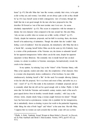 9
house” (p. 67). She tells Mina that ‘men like women, certainly their wives, to be quite
as fair as they are; and women, I am afraid, are not always quite as fair as they should
be’ (p. 65). Lucy herself seems to hold a misogynistic view of women, through her
belief that she is not good enough for the men who have proposed to her. She
describes Dr Seward as ‘one of the most resolute men I ever saw…he seems
absolutely imperturbable’ (p. 63). This occurs in conjunction with her attempts to
dismiss her own character when compared to the men around her. She asks Mina,
‘why are men so noble when we women are so little worthy of them?’ (p. 67).
Clearly, despite her numerous proposals, and her thrill in receiving them, she deems
herself to be undeserving of admiration. Though she admits that she ‘couldn’t help
feeling a sort of exultation’ from her proposals, she immediately tells Mina that she is
a ‘horrid flirt’, accusing herself before Mina can do the same (p. 66). Evidently Lucy
is a victim of the predicaments of the Victorian era; she desires to admonish herself
for her apparent transgressions before others can do the same, despite her apparent
enjoyment in these flirtations. She constantly tries to mould herself into an ideal
woman, in a desire to conform to Victorian stereotypes, but inadvertently reveals the
cracks in her character.
In my opinion, by reducing Lucy to the “whore” of the Victorian binary, with
Mina as her opposite, readers and critics miss the complexities of her character. Here
is a woman who desperately desires confirmation of her loveliness by men while
simultaneously declaring herself a ‘flirt’ for this need. For example allowing Quincey
to kiss her after his proposal, ‘for it was brave and sweet of him, and noble too, to a
rival – wasn’t it?’ (p. 67). She exults in the excitement of multiple proposals and yet
is constantly afraid that she will not be a good enough wife to Arthur. Phyllis A. Roth
notes that ‘for both the Victorian and twentieth century readers, much of the novel’s
great appeal derives from its hostility towards female sexuality’, with Lucy as the
obvious victim, despite clearly being a woman caught between two ideals.6 Though
Lucy has been read as a promiscuous woman who is punished for her transgressions,
she is undoubtedly shown as desiring to prove her worth to the patriarchal hegemony,
whilst fitting the roles of both “angel” and “whore” at the same time. She tells Mina,
‘I suppose that we women are such cowards that we think a man will save us from
6 Phyllis A. Roth, ‘Suddenly Sexual Women in Bram Stoker’s Dracula’, in Dracula,
ed. by Nina Auerbach and David J. Skal (London: Norton, 1997), pp.411-421, (p.
411).
 