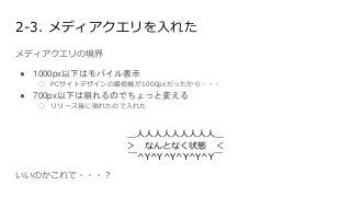 2-3. メディアクエリを入れた
メディアクエリの境界
● 1000px以下はモバイル表示
○ PCサイトデザインの最低幅が1000pxだったから・・・
● 700px以下は崩れるのでちょっと変える
○ リリース後に崩れたので入れた
＿人人人人人人人人人＿
＞ なんとなく状態 ＜
￣^Y^Y^Y^Y^Y^Y￣
いいのかこれで・・・？
 