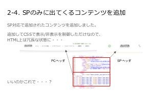 2-4. SPのみに出てくるコンテンツを追加
SP対応で追加されたコンテンツを追加しました。
追加してCSSで表示/非表示を制御しただけなので、
HTML上は冗長な状態に・・・
PCヘッダ SPヘッダ
いいのかこれで・・・？
 