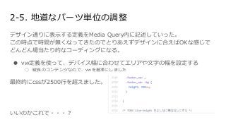 2-5. 地道なパーツ単位の調整
デザイン通りに表示する定義をMedia Query内に記述していった。
この時点で時間が無くなってきたのでとりあえずデザインに合えばOKな感じで
どんどん場当たり的なコーディングになる。
● vw定義を使って、デバイス幅に合わせてエリアや文字の幅を設定する
○ 縦長のコンテンツなので、vwを基準にしました
最終的にcssが2500行を超えました。
いいのかこれで・・・？
 
