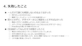 4. 失敗したこと
● 一人だけで誰にも相談しないのはよくなかった
○ 何が正しいのかわからない
○ 無償でコードレビューしてくれる友達が欲しい
● 悶々とせずに、デザイナーさんに相談もっとすればよかった
○ 愚直にデザインを再現しようとしすぎて大変だった
○ メディアクエリの定義聞けばよかった(ごめんなさいデザイナーさん)
○ PhotoShopの使い方も聞けばよかった
● CSS設計ってなんだろう状態だったこと
○ 場当たり的なCSSコーディングばかりになってしまった
○ 文字の指定方法⇒px, vw, em, rem全部あるよ・・・
○ 最終更新から数か月経った今、自分に理解できないコードになりつつある・・・
○ これを機に勉強してみよう、CSSのDRY
 