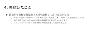 4. 失敗したこと
● 最初から実機で確認をする環境を作っておけばよかった
○ PC版Google Chromeのスマホ表示では、実機とフォントサイズが全然違うという罠
○ ある程度できた⇒Staging公開⇒実機確認⇒全然思ったんと違う
○ プルリクマージですぐ公開される環境を用意して運用するなど
 
