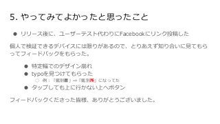 5. やってみてよかったと思ったこと
● リリース後に、ユーザーテスト代わりにFacebookにリンク投稿した
個人で検証できるデバイスには限りがあるので、とりあえず知り合いに見てもら
ってフィードバックをもらった。
● 特定幅でのデザイン崩れ
● typoを見つけてもらった
○ 例：「鑑別書」⇒「鑑別所」になってた
● タップしても上に行かない上へボタン
フィードバックくださった皆様、ありがとうございました。
 