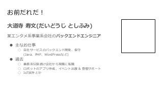 お前だれだ！
大道寺 寿文(だいどうじ としふみ)
某エンタメ系事業系会社のバックエンドエンジニア
● 主なお仕事
○ 自社サービスのバックエンド開発、保守
(Java、PHP、WordPressなど)
● 過去
○ 業務系SI孫請け会社から現...