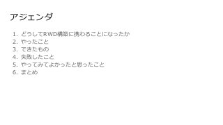 アジェンダ
1. どうしてRWD構築に携わることになったか
2. やったこと
3. できたもの
4. 失敗したこと
5. やってみてよかったと思ったこと
6. まとめ
 