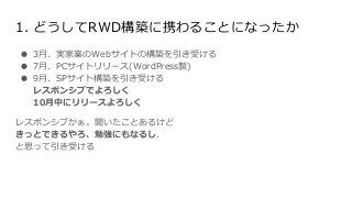● 3月、実家業のWebサイトの構築を引き受ける
● 7月、PCサイトリリース(WordPress製)
● 9月、SPサイト構築を引き受ける
レスポンシブでよろしく
10月中にリリースよろしく
レスポンシブかぁ。聞いたことあるけど
きっとできるやろ、勉強にもなるし、
と思って引き受ける
1. どうしてRWD構築に携わることになったか
 