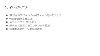 2. やったこと
● SPサイトデザインのpsdファイルをいただいた
● viewportを定義した
● メディアクエリを入れた
● SPのみに出てくるコンテンツの追加
● 後は地道なパーツ単位の調整
 