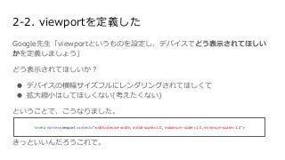 2-2. viewportを定義した
Google先生「viewportというものを設定し、デバイスでどう表示されてほしい
かを定義しましょう」
どう表示されてほしいか？
● デバイスの横幅サイズフルにレンダリングされてほしくて
● 拡大縮小はしてほしくない(考えたくない)
ということで、こうなりました。
<meta name=viewport content="width=device-width, initial-scale=1.0, maximum-scale=1.0, minimum-scale=1.0">
きっといいんだろうこれで。
 