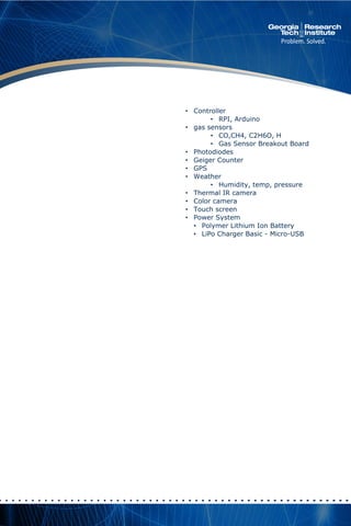 • Controller
• RPI, Arduino
• gas sensors
• CO,CH4, C2H6O, H
• Gas Sensor Breakout Board
• Photodiodes
• Geiger Counter
• GPS
• Weather
• Humidity, temp, pressure
• Thermal IR camera
• Color camera
• Touch screen
• Power System
• Polymer Lithium Ion Battery
• LiPo Charger Basic - Micro-USB
 