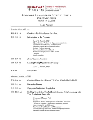 LEADERSHIP STRATEGIES FOR EVOLVING HEALTH
CARE EXECUTIVES
MARCH 15–20, 2015
DAILY AGENDA
SUNDAY, MARCH 15, 2015
4:00–4:30 PM Check-in—The Hilton Boston Back Bay
4:30–6:00 PM Introduction to the Program
David G. Javitch, PhD
Adjunct Assistant Professor in Organizational Behavior
Department of Health Policy and Management
Harvard T.H. Chan School of Public Health
Assistant Professor, Retired
Department of International Health
Boston University School of Public Health
President
Javitch Associates
6:00–7:00 PM Hors d’Oeuvres Reception
7:00–8:30 PM Leading During Organizational Change
David G. Javitch, PhD
8:30 PM Sessions End
MONDAY, MARCH 16, 2015
7:30–8:00 AM Continental Breakfast—Harvard T.H. Chan School of Public Health
8:00–8:45 AM Discussion Groups
8:45–9:00 AM Classroom Technology Orientation
9:00–10:30 AM Building Negotiation, Conflict Resolution, and Meta-Leadership into
Your Professional Repertoire
Leonard J. Marcus, PhD
Director
Program for Health Care Negotiation and Conflict Resolution
Co-Director, National Preparedness Leadership Initiative
Lecturer on Public Health Practice
Department of Health Policy and Management
Division of Policy Translation and Leadership Development
Harvard T.H. Chan School of Public Health
 