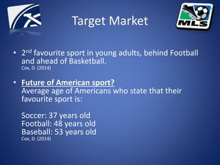 Target Market
• 2nd favourite sport in young adults, behind Football
and ahead of Basketball.
Cox, D. (2014)
• Future of American sport?
Average age of Americans who state that their
favourite sport is:
Soccer: 37 years old
Football: 48 years old
Baseball: 53 years old
Cox, D. (2014)
 